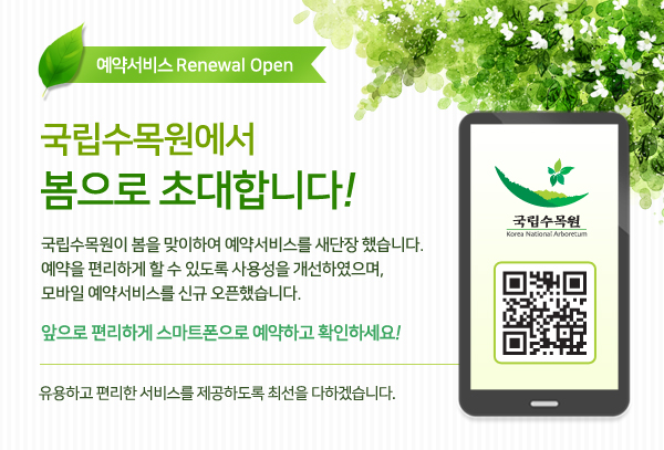 예약서비스 리뉴얼 오픈 국립수목원에서 봄으로 초대합니다. 국립수목원이 봄을 맞이하여 예약서비스를 새단장 했습니다.예약을 편리하게 할수 있도록 사용성을 개선하였으며,모바일 예약서비스를 신규 오픈했습니다 앞으로 편리하게 스마트폰으로 예약하고 확인하세요 유용하고 편리한 섭서비스를 제공하도록 최선을 다하겠습니다