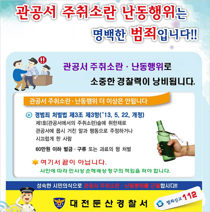 관공서 주취소란 난동행위는 명백한 범죄입니다.관공서 주최소란.난동행위로 소중한 경찰력이 낭비됩니다.관공서주취소란.난동행위 더이상은 안됩니다.경범죄 처벌법 제3조 제3항('13.5.22. 개정)제1호(관공서에서의 주취소란)술에 취한채로 관공서에 몹시 거친말과 행동으로 주정하거나 시끄럽게 한 사람 60만원 이하 벌금.구류 또는 과료의 형 처벌 여기서 끝이 아닙니다 사안에따라 민사상 손해배상 청구의 책임을 져야 합니다. 성숙한 시민의식으로 관공서 주취소란 난동행위를 근절합시다.대전둔산경찰서범죄신고112