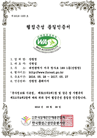 제 2013-0611호  웹접근성 품질인증서 1.업체명:산림청 2.대표자:신웝섭 3.주소 :대전광역시 서구 청사로 198 정부대전청사 4.웹사이트주소:http://www.forest.go.kr 5.유효기간:2014.05.28~2015.05.27 6.인증범위:산림청 대표홈페이지(국문) [국가정보화기본법] 제32조의제1항 및 같은 법 시행규칙 제3조의4제2항에 따라 위와 같이 웹접근성 품질을 인증합니다. 2014년 5월 28일 (사)한국장애인단체총연합회 한국웹접근성인증평가원장