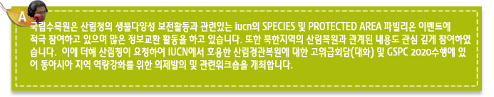 A1.국립수목원은 산림청의 생물다양성 보전활동과 관련있는 iucn의 SPECIES 및 PROTECTED AREA 파빌리온 이벤트에 적극 참여하고 있으며 많은 정보교환 활동을 하고 있습니다. 또한 북한지역의 산림복원과 관계된 내용도 관심 깊게 참여하였습니다.  이에 더해 산림청이 요청하여 IUCN에서 호응한 산림경관복원에 대한 고위급회담(대화) 및 GSPC 2020수행에 있
어 동아시아 지역 역량강화를 위한 의제발의 및 관련워크숍을 개최합니다. 