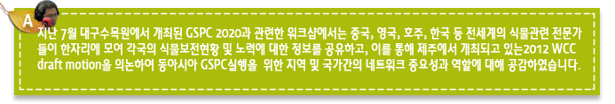 A3.지난 7월 대구수목원에서 개최된 GSPC 2020과 관련한 워크샵에서는 중국, 영국, 호주, 한국 등 전세계의 식물관련 전문가들이 한자리에 모여 각국의 식물보전현황 및 노력에 대한 정보를 공유하고, 이를 통해 제주에서 개최되고 있는2012 WCC draft motion을 의논하여 동아시아 GSPC실행을  위한 지역 및 국가간의 네트워크 중요성과 역할에 대해 공감하였습니다. 