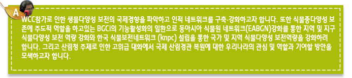 A4.WCC참가로 인한 생물다양성 보전의 국제경향을 파악하고 인적 네트워크를 구축·강화하고자 합니다. 또한 식물종다양성 보존에 주도적 역할을 하고있는 BGCI의 기능활성화의 일환으로 동아시아 식물원 네트워크(EABGN)강화를 통한 지역 및 지구 식물다양성 보전 역량 강화와 한국 식물보전네트워크 (knpc) 설립을 통한 국가 및 지역 식물다양성 보전역량을 강화하려 합니다. 그리고 산림청 주제로 인한 고위급 대화에서 국제 산림경관 복원에 대한 우리나라의 관심 및 역할과 기여할 방안을 모색하고자 합니다.