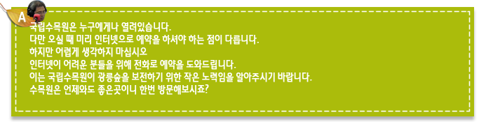 A9.국립수목원은 누구에게나 열려있습니다. 
다만 오실 때 미리 인터넷으로 예약을 하셔야 하는 점이 다릅니다. 
하지만 어렵게 생각하지 마십시오
인터넷이 어려운 분들을 위해 전화로 예약을 도와드립니다. 
이는 국립수목원이 광릉숲을 보전하기 위한 작은 노력임을 알아주시기 바랍니다.
수목원은 언제와도 좋은곳이니 한번 방문해보시죠?