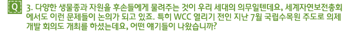 Q3. 다양한 생물종과 자원을 후손들에게 물려주는 것이 우리 세대의 의무일텐데요, 세계자연보전총회 에서도 이런 문제들이 논의가 되고 있죠. 특히 WCC 열리기 전인 지난 7월 국립수목원 주도로 의제 개발 회의도 개최를 하셨는데요, 어떤 얘기들이 나왔습니까?