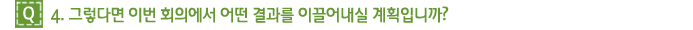 Q4. 그렇다면 이번 회의에서 어떤 결과를 이끌어내실 계획입니까?
