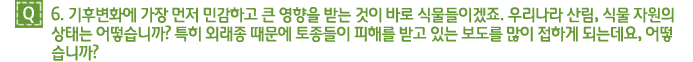 Q6. 기후변화에 가장 먼저 민감하고 큰 영향을 받는 것이 바로 식물들이겠죠. 우리나라 산림, 식물 자원의 
상태는 어떻습니까? 특히 외래종 때문에 토종들이 피해를 받고 있는 보도를 많이 접하게 되는데요, 어떻습니까? 