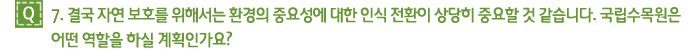 Q7. 결국 자연 보호를 위해서는 환경의 중요성에 대한 인식 전환이 상당히 중요할 것 같습니다. 국립수목원은 어떤 역할을 하실 계획인가요?