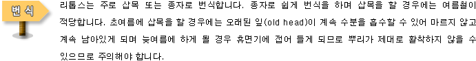 [번식]리톱스는 주로 삽목 또는 종자로 번식합니다. 종자로 쉽게 번식을 하며 삽목을 할 경우에는 여름철이 적당합니다. 초여름에 삽목을 할 경우에는 오래된 잎(old head)이 계속 수분을 흡수할 수 있어 마르지 않고 계속 남아있게 되며 늦여름에 하게 될 경우 휴면기에 접어 들게 되므로 뿌리가 제대로 활착하지 않을 수 있으므로 주의해야 합니다. 